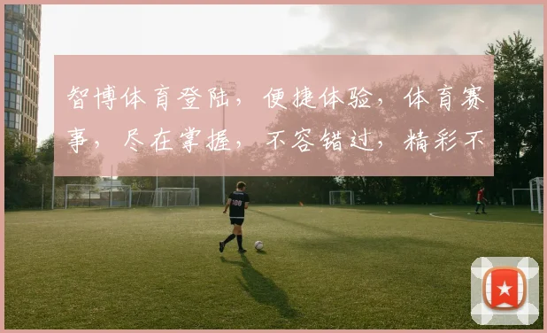 智博体育登陆，便捷体验，体育赛事，尽在掌握，不容错过，精彩不容等待