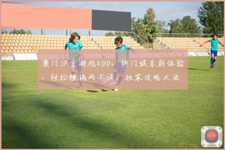 澳门沙金游戏app，热门娱乐新体验，轻松赚钱两不误，独家攻略大放送